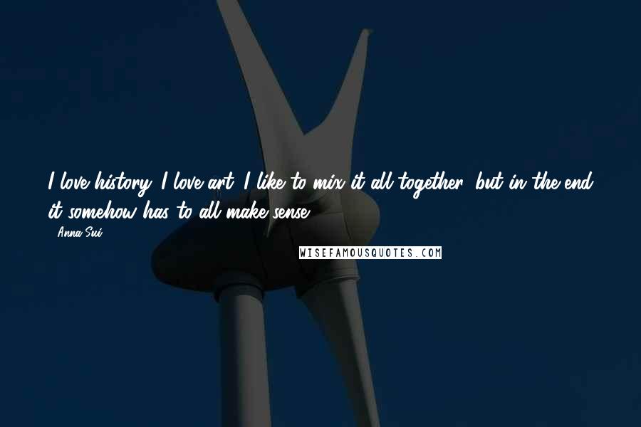 Anna Sui Quotes: I love history. I love art. I like to mix it all together, but in the end it somehow has to all make sense.