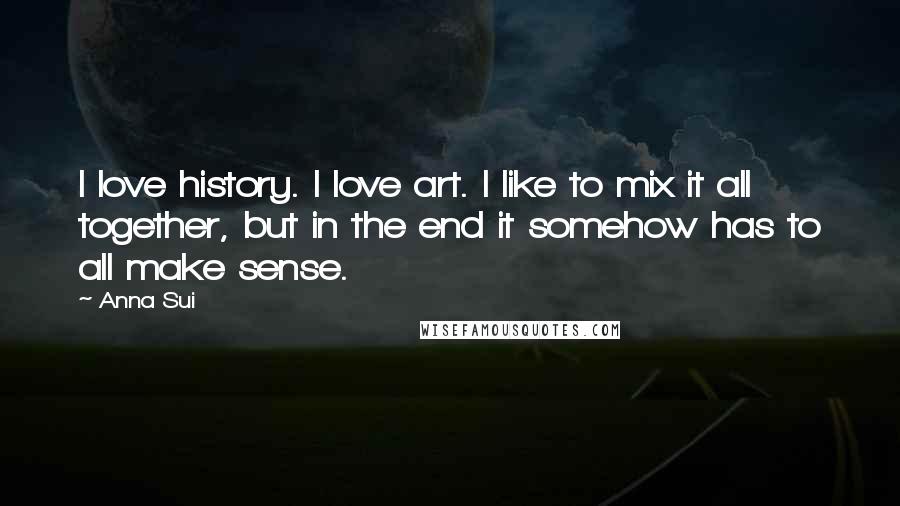 Anna Sui Quotes: I love history. I love art. I like to mix it all together, but in the end it somehow has to all make sense.