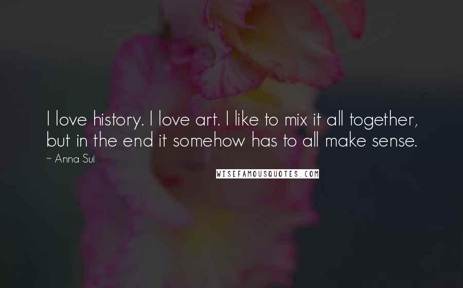 Anna Sui Quotes: I love history. I love art. I like to mix it all together, but in the end it somehow has to all make sense.