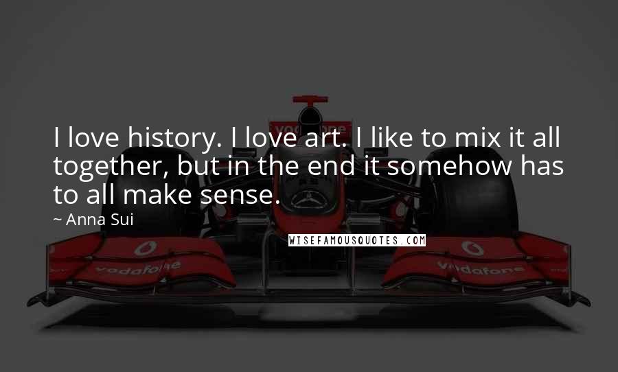 Anna Sui Quotes: I love history. I love art. I like to mix it all together, but in the end it somehow has to all make sense.