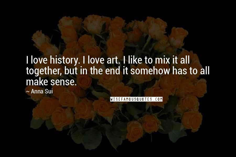 Anna Sui Quotes: I love history. I love art. I like to mix it all together, but in the end it somehow has to all make sense.