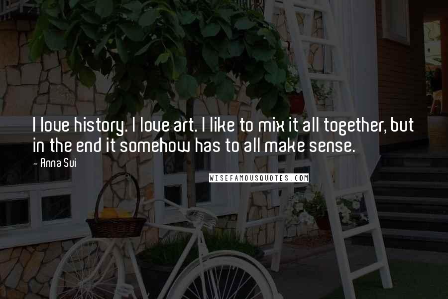 Anna Sui Quotes: I love history. I love art. I like to mix it all together, but in the end it somehow has to all make sense.
