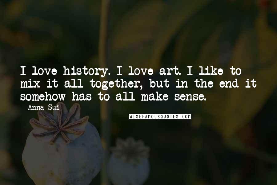 Anna Sui Quotes: I love history. I love art. I like to mix it all together, but in the end it somehow has to all make sense.