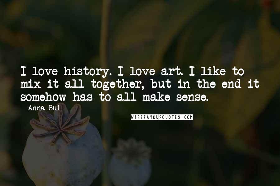 Anna Sui Quotes: I love history. I love art. I like to mix it all together, but in the end it somehow has to all make sense.