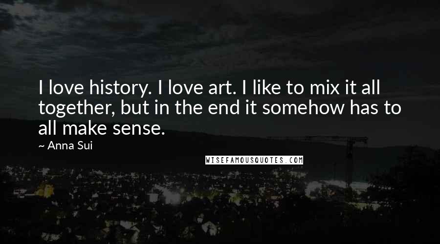 Anna Sui Quotes: I love history. I love art. I like to mix it all together, but in the end it somehow has to all make sense.