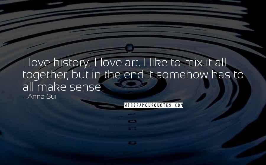 Anna Sui Quotes: I love history. I love art. I like to mix it all together, but in the end it somehow has to all make sense.