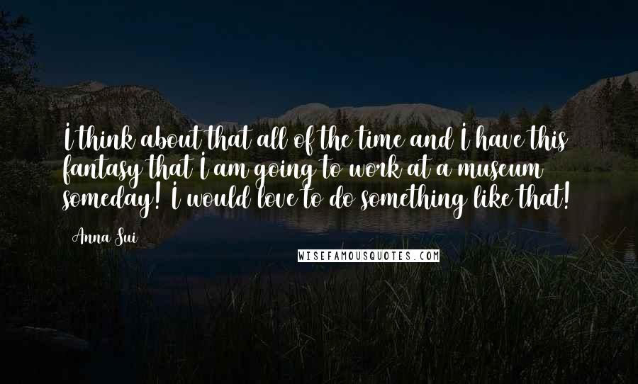 Anna Sui Quotes: I think about that all of the time and I have this fantasy that I am going to work at a museum someday! I would love to do something like that!