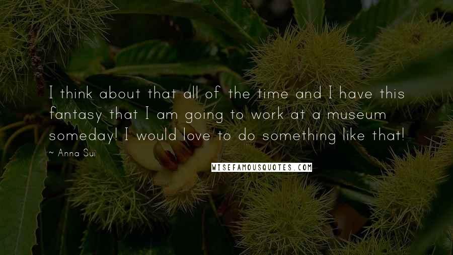 Anna Sui Quotes: I think about that all of the time and I have this fantasy that I am going to work at a museum someday! I would love to do something like that!