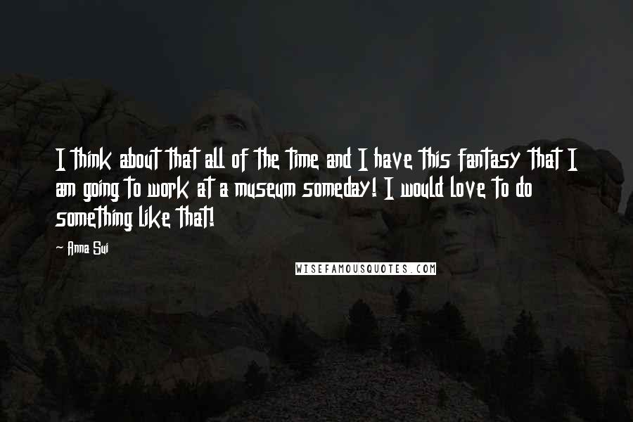 Anna Sui Quotes: I think about that all of the time and I have this fantasy that I am going to work at a museum someday! I would love to do something like that!