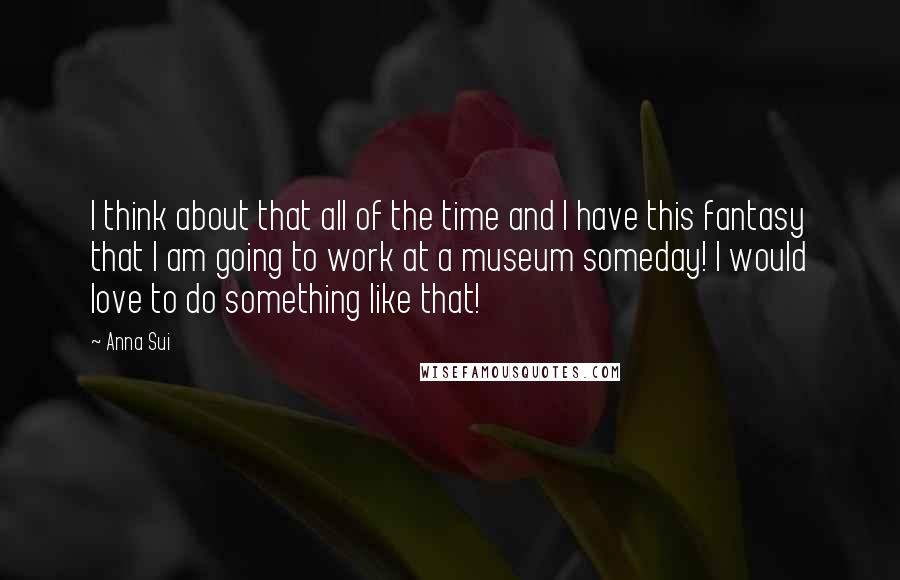 Anna Sui Quotes: I think about that all of the time and I have this fantasy that I am going to work at a museum someday! I would love to do something like that!