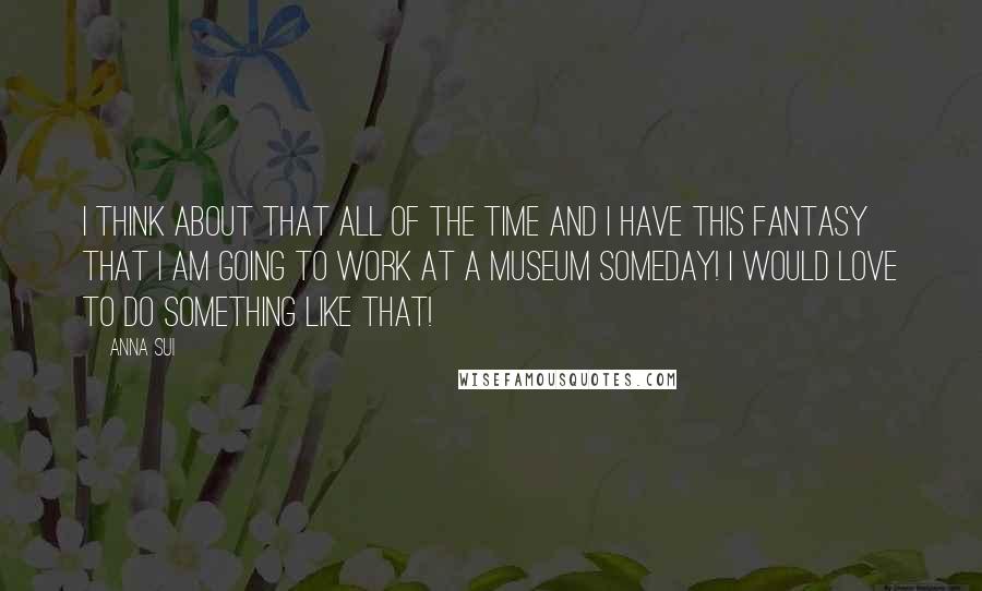 Anna Sui Quotes: I think about that all of the time and I have this fantasy that I am going to work at a museum someday! I would love to do something like that!