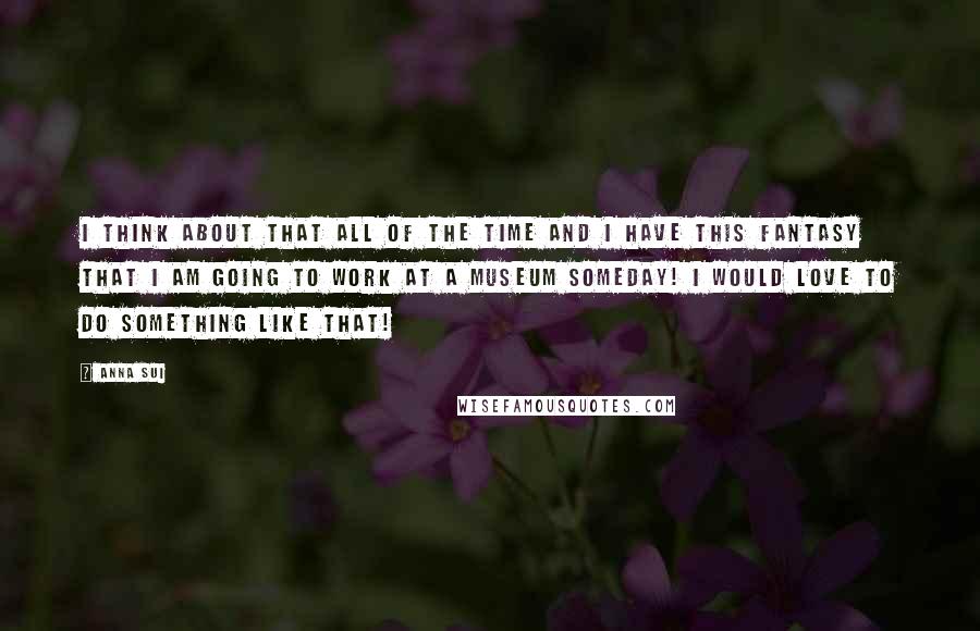 Anna Sui Quotes: I think about that all of the time and I have this fantasy that I am going to work at a museum someday! I would love to do something like that!