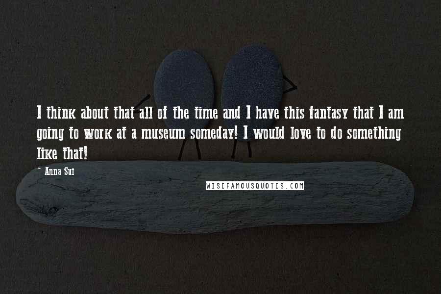 Anna Sui Quotes: I think about that all of the time and I have this fantasy that I am going to work at a museum someday! I would love to do something like that!