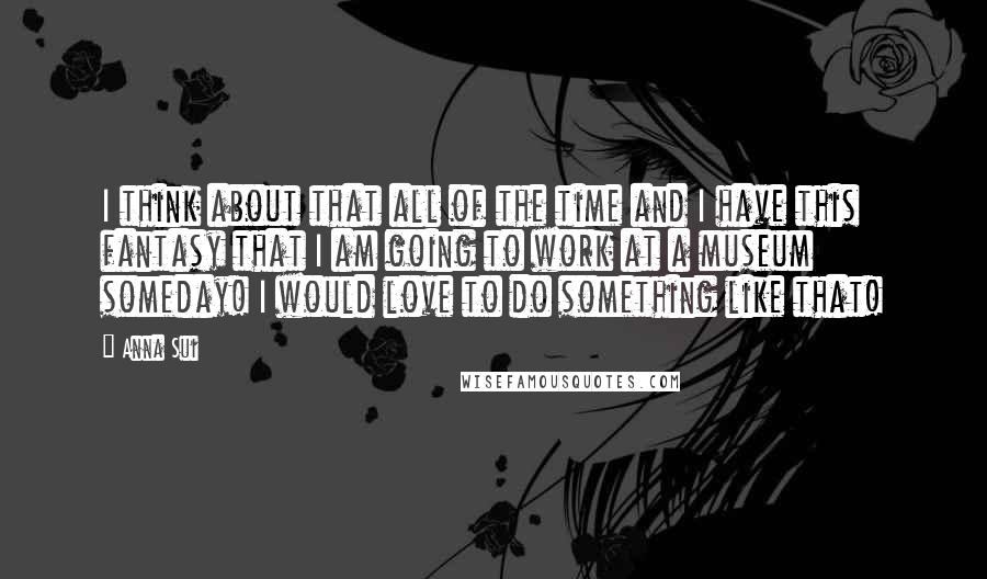 Anna Sui Quotes: I think about that all of the time and I have this fantasy that I am going to work at a museum someday! I would love to do something like that!