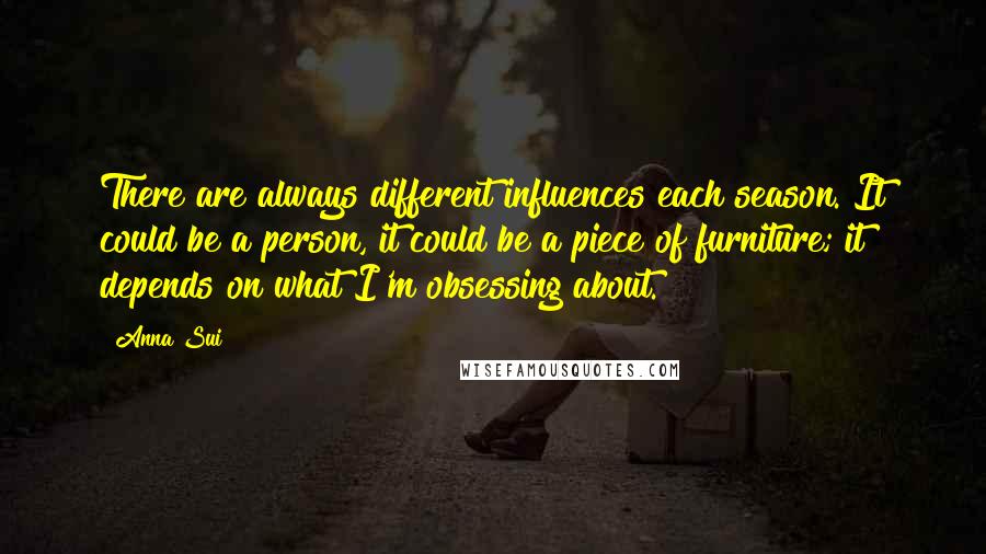 Anna Sui Quotes: There are always different influences each season. It could be a person, it could be a piece of furniture; it depends on what I'm obsessing about.