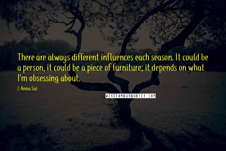 Anna Sui Quotes: There are always different influences each season. It could be a person, it could be a piece of furniture; it depends on what I'm obsessing about.