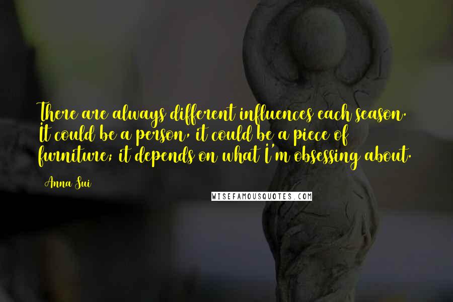 Anna Sui Quotes: There are always different influences each season. It could be a person, it could be a piece of furniture; it depends on what I'm obsessing about.