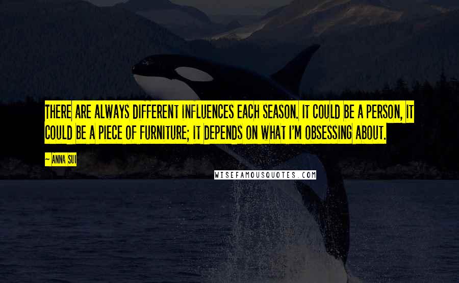 Anna Sui Quotes: There are always different influences each season. It could be a person, it could be a piece of furniture; it depends on what I'm obsessing about.