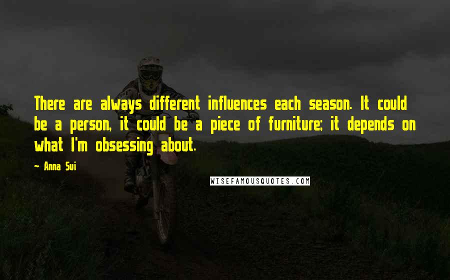 Anna Sui Quotes: There are always different influences each season. It could be a person, it could be a piece of furniture; it depends on what I'm obsessing about.