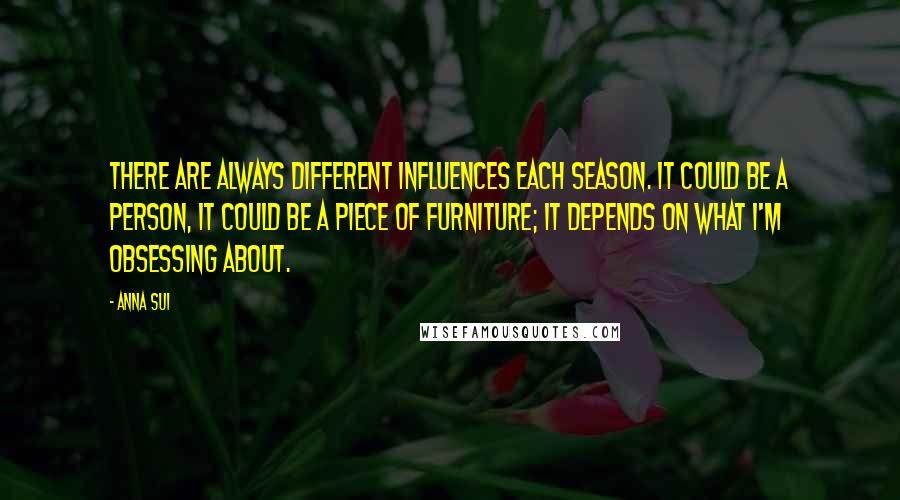 Anna Sui Quotes: There are always different influences each season. It could be a person, it could be a piece of furniture; it depends on what I'm obsessing about.