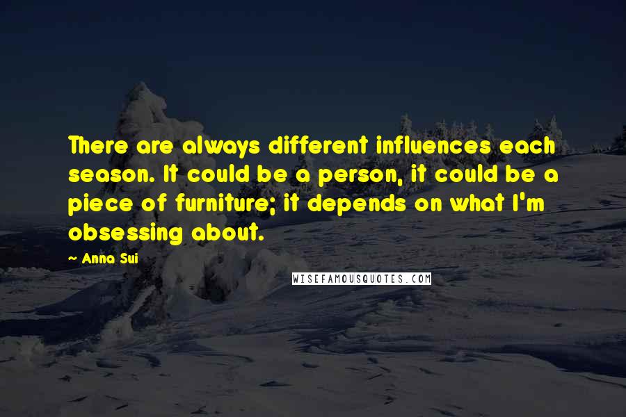 Anna Sui Quotes: There are always different influences each season. It could be a person, it could be a piece of furniture; it depends on what I'm obsessing about.