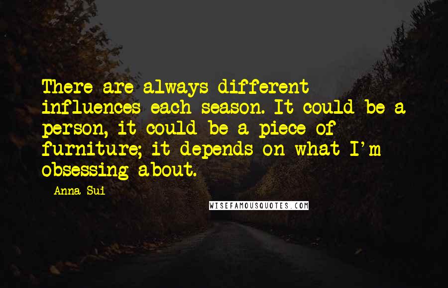 Anna Sui Quotes: There are always different influences each season. It could be a person, it could be a piece of furniture; it depends on what I'm obsessing about.