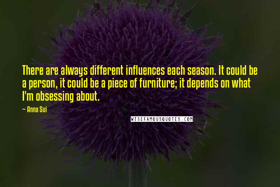 Anna Sui Quotes: There are always different influences each season. It could be a person, it could be a piece of furniture; it depends on what I'm obsessing about.