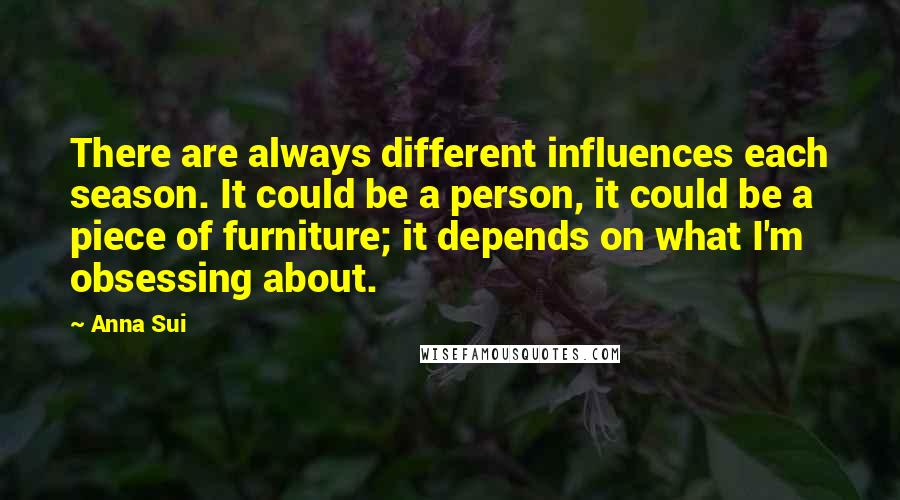 Anna Sui Quotes: There are always different influences each season. It could be a person, it could be a piece of furniture; it depends on what I'm obsessing about.