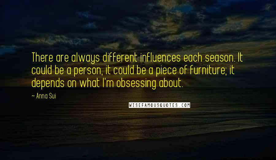 Anna Sui Quotes: There are always different influences each season. It could be a person, it could be a piece of furniture; it depends on what I'm obsessing about.