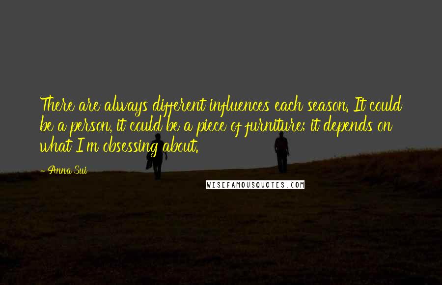Anna Sui Quotes: There are always different influences each season. It could be a person, it could be a piece of furniture; it depends on what I'm obsessing about.