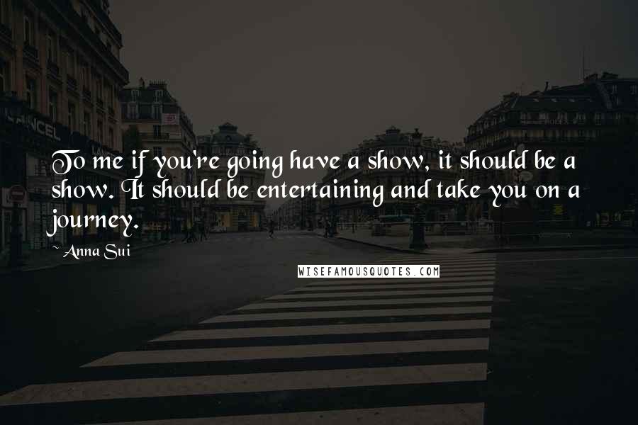 Anna Sui Quotes: To me if you're going have a show, it should be a show. It should be entertaining and take you on a journey.