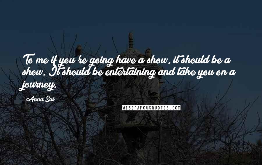 Anna Sui Quotes: To me if you're going have a show, it should be a show. It should be entertaining and take you on a journey.