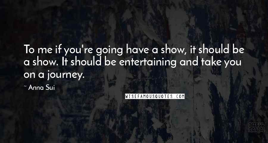 Anna Sui Quotes: To me if you're going have a show, it should be a show. It should be entertaining and take you on a journey.