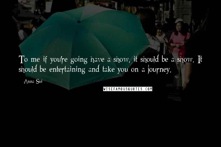 Anna Sui Quotes: To me if you're going have a show, it should be a show. It should be entertaining and take you on a journey.