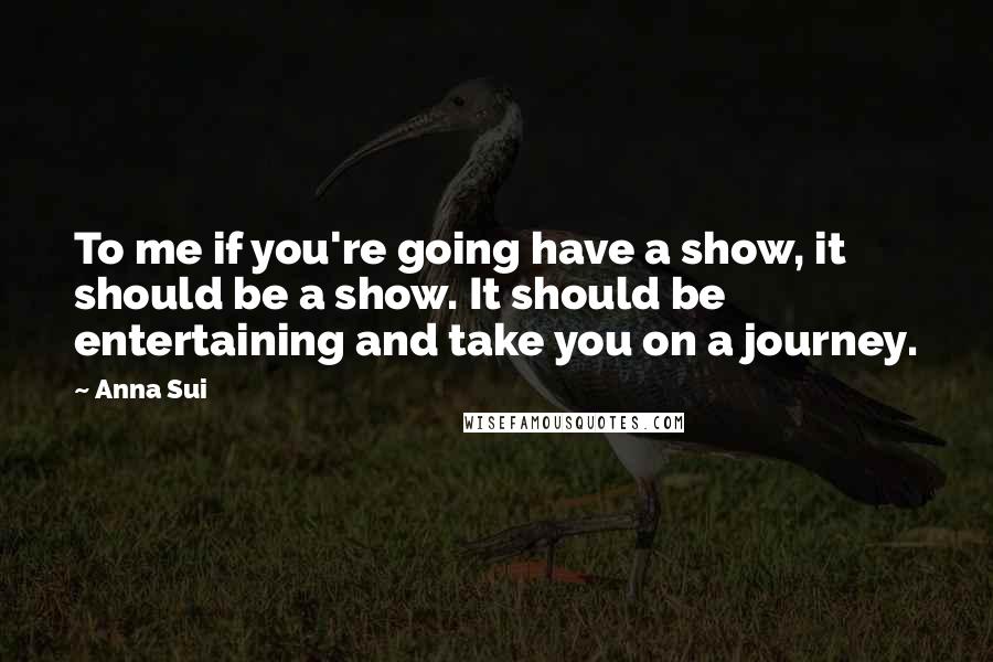 Anna Sui Quotes: To me if you're going have a show, it should be a show. It should be entertaining and take you on a journey.