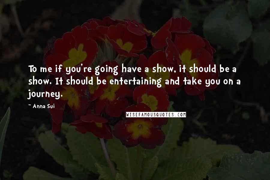 Anna Sui Quotes: To me if you're going have a show, it should be a show. It should be entertaining and take you on a journey.