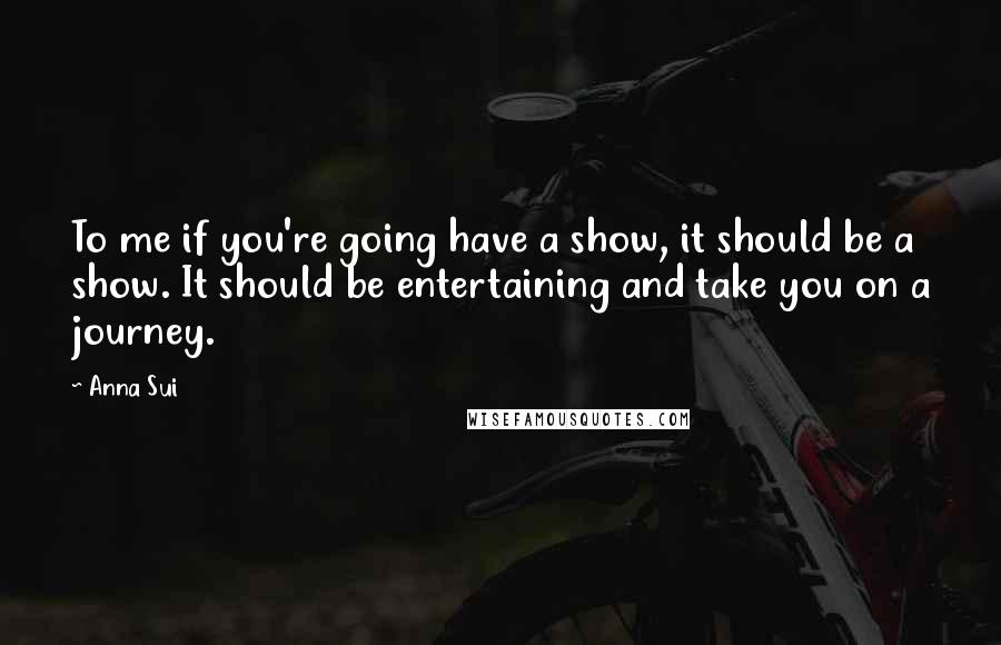 Anna Sui Quotes: To me if you're going have a show, it should be a show. It should be entertaining and take you on a journey.