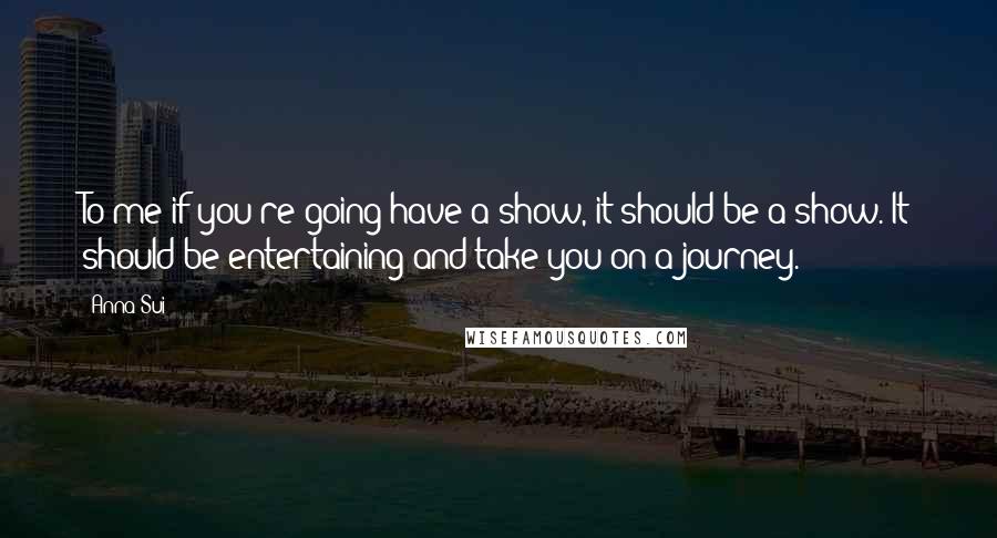 Anna Sui Quotes: To me if you're going have a show, it should be a show. It should be entertaining and take you on a journey.