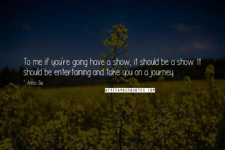 Anna Sui Quotes: To me if you're going have a show, it should be a show. It should be entertaining and take you on a journey.