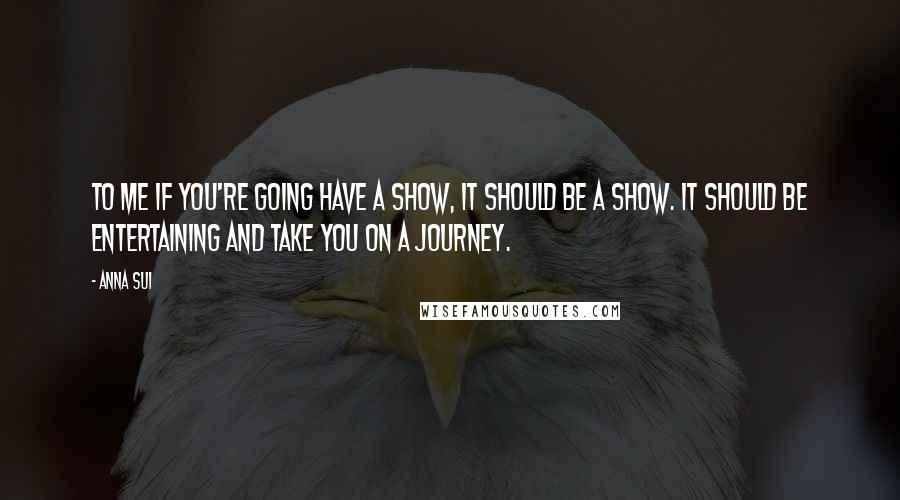 Anna Sui Quotes: To me if you're going have a show, it should be a show. It should be entertaining and take you on a journey.