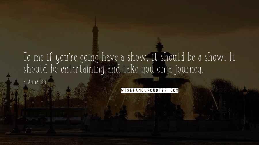 Anna Sui Quotes: To me if you're going have a show, it should be a show. It should be entertaining and take you on a journey.