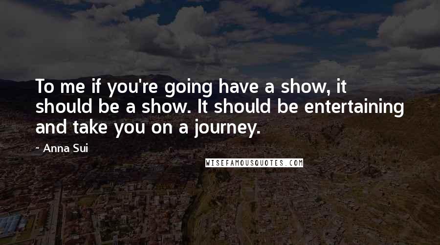 Anna Sui Quotes: To me if you're going have a show, it should be a show. It should be entertaining and take you on a journey.