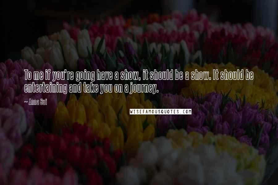 Anna Sui Quotes: To me if you're going have a show, it should be a show. It should be entertaining and take you on a journey.