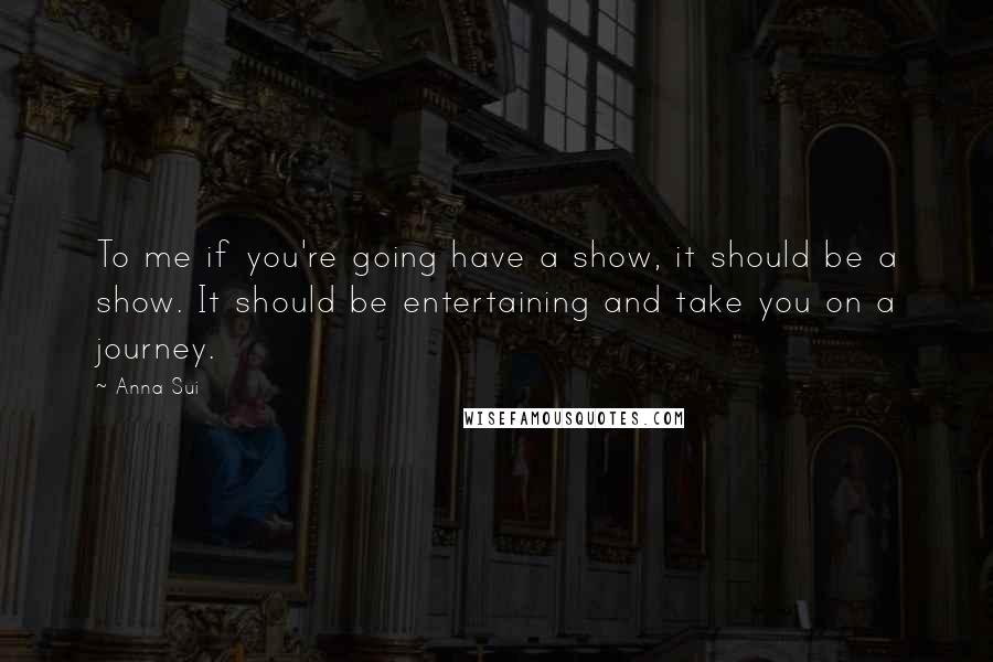 Anna Sui Quotes: To me if you're going have a show, it should be a show. It should be entertaining and take you on a journey.