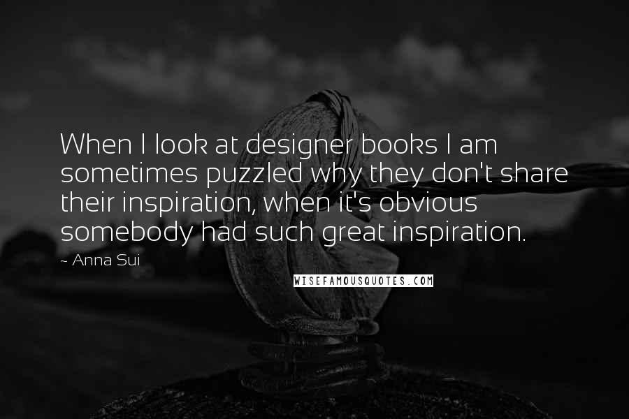 Anna Sui Quotes: When I look at designer books I am sometimes puzzled why they don't share their inspiration, when it's obvious somebody had such great inspiration.