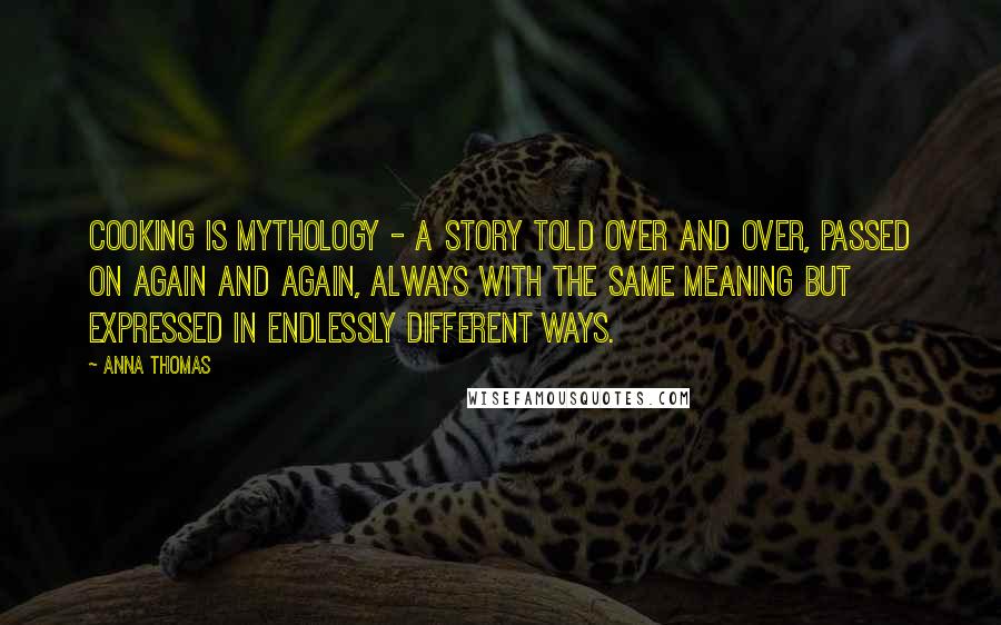 Anna Thomas Quotes: Cooking is mythology - a story told over and over, passed on again and again, always with the same meaning but expressed in endlessly different ways.