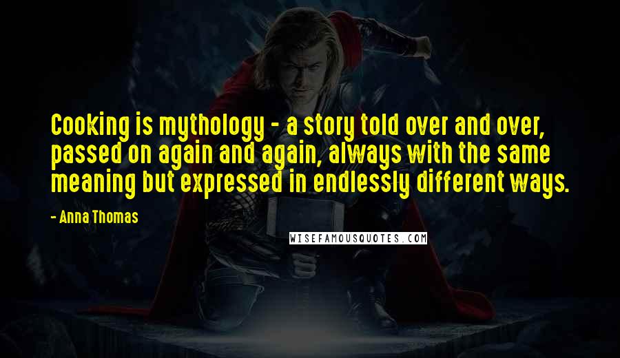 Anna Thomas Quotes: Cooking is mythology - a story told over and over, passed on again and again, always with the same meaning but expressed in endlessly different ways.