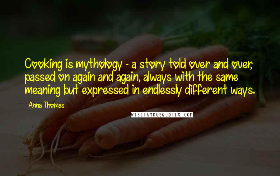 Anna Thomas Quotes: Cooking is mythology - a story told over and over, passed on again and again, always with the same meaning but expressed in endlessly different ways.