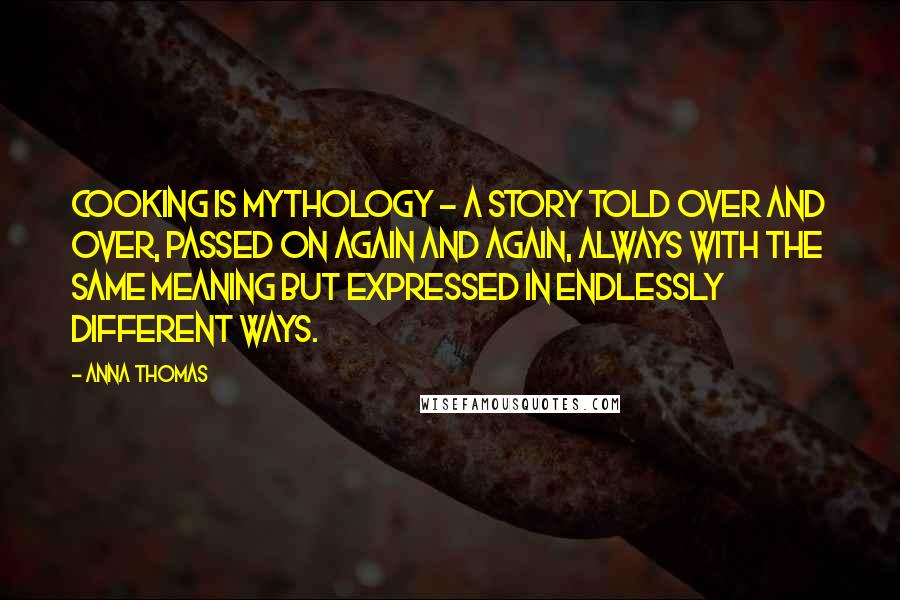 Anna Thomas Quotes: Cooking is mythology - a story told over and over, passed on again and again, always with the same meaning but expressed in endlessly different ways.