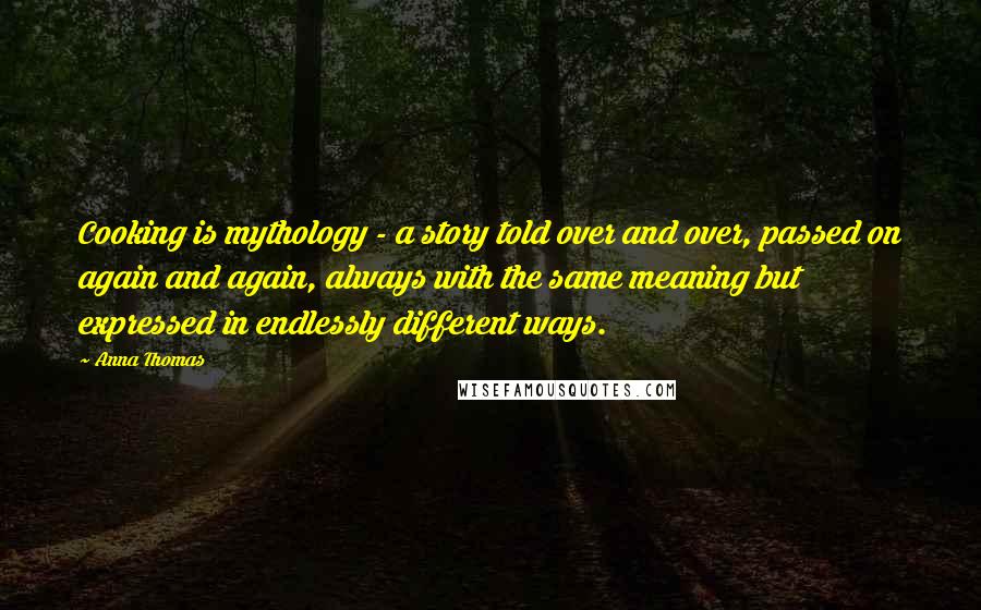 Anna Thomas Quotes: Cooking is mythology - a story told over and over, passed on again and again, always with the same meaning but expressed in endlessly different ways.